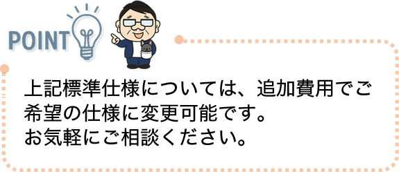上記標準仕様については、追加費用でご希望の仕様に変更可能です。お気軽にご相談ください。
