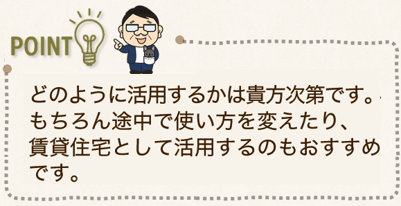 どのように活用するかは貴方次第です。もちろん途中で使い方を変えたり、賃貸住宅として活用するのもおすすめです。